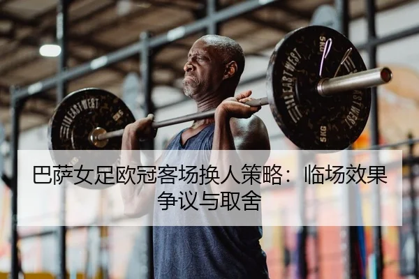 巴萨女足欧冠客场换人策略：临场效果争议与取舍