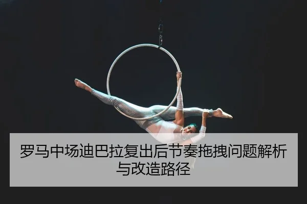 罗马中场迪巴拉复出后节奏拖拽问题解析与改造路径
